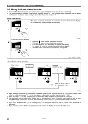 Page 29 
 
S-7200A 
5. USING THE OPERATION PANEL (BASIC OPERATIONS) 
23
5-6. Using the lower thread counter 
y The lower thread counter can be used to let you know approximately how much lower thread is remaining. 
y The value displayed by the lower thread counter display is reduced by 1 from the initial setting value each time the sewing 
machine sews 10 stitches, and a warning is given when the counter reaches “-5”. 
 
 
1  
 
 
 
 
 
 
 
 
 
 
(Press for 2 seconds or more) After about 2 seconds, the buzzer...