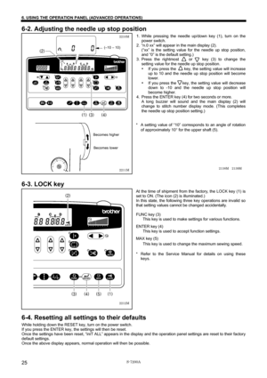 Page 31 
 
S-7200A 
6. USING THE OPERATION PANEL (ADVANCED OPERATIONS)
25
6-2. Adjusting the needle up stop position 
1. While pressing the needle up/down key (1), turn on the 
power switch. 
2.  “n.0 xx” will appear in the main display (2). 
(“xx” is the setting value for the needle up stop position, 
and “0” is the default setting.) 
3. Press the rightmost    or    key (3) to change the 
setting value for the needle up stop position. 
• If you press the    key, the setting value will increase 
up to 10 and...