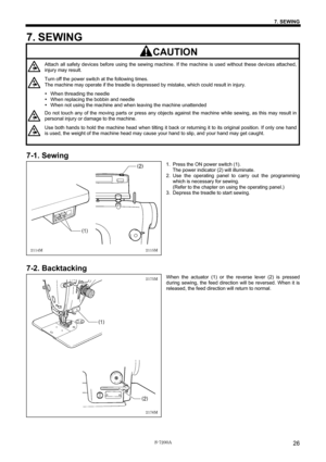 Page 32 
 
S-7200A 
7. SEWING 
26
7. SEWING 
     CAUTION 
 
Attach all safety devices before using the sewing machine. If the machine is used without these devices attached, 
injury may result. 
Turn off the power switch at the following times. 
The machine may operate if the treadle is depressed by mistake, which could result in injury. 
y When threading the needle 
y When replacing the bobbin and needle 
y When not using the machine and when leaving the machine unattended 
Do not touch any of the moving...