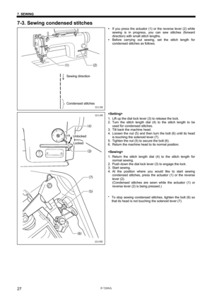 Page 33 
 
S-7200A 
7. SEWING 
27
7-3. Sewing condensed stitches 
y If you press the actuator (1) or the reverse lever (2) while 
sewing is in progress, you can sew stitches (forward 
direction) with small stitch lengths. 
y Before carrying out sewing, set the stitch length for 
condensed stitches as follows. 
 
 
 
 
 
 
 
 
 
 
 
 
 
 
 
 
 
 
 
1.  Lift up the dial lock lever (3) to release the lock. 
2. Turn the stitch length dial (4) to the stitch length to be 
used for condensed stitches. 
3.  Tilt back...