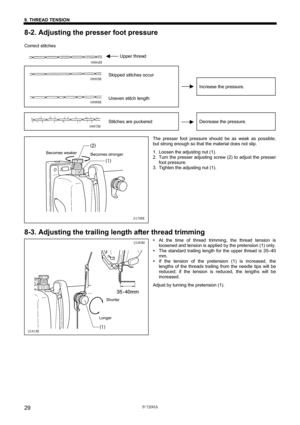 Page 35 
 
S-7200A 
8. THREAD TENSION 
29
8-2. Adjusting the presser foot pressure 
 
Correct stitches 
 
       Upper thread     
    
 
Skipped stitches occur   
   
Increase the pressure. 
  Uneven stitch length     
    
 
Stitches are puckered  
Decrease the pressure. 
 
The presser foot pressure should be as weak as possible, 
but strong enough so that the material does not slip. 
1. Loosen the adjusting nut (1). 
2.  Turn the presser adjusting screw (2) to adjust the presser 
foot pressure. 
3.  Tighten...