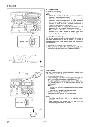 Page 37 
 
S-7200A 
9. CLEANING 
31
2. Lubrication 
A. Gearbox oil quantity 
NOTE: 
y Check the quantity of oil in the gearbox immediately 
after tilting back the machine head. 
When the machine head is left for long periods in the 
tilted-back position, the amount of oil in the felt inside 
the gearbox drops and the oil level seen from the oil 
window (1) rises, so that it becomes impossible to 
measure the actual oil level accurately. 
y The position of the oil level in the oil window (1) will 
vary depending...