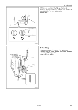 Page 38 
 
S-7200A 
9. CLEANING 
32
B. Oil tank oil quantity (-40[], 43[] specifications) 
Check the oil gauge window (1), and add more oil if the oil 
gauge (2) is below the lower reference line. 
(Refer to page 8.) 
 
 
 
 
 
 
 
 
 
 
 
 
 
 
 
 
 
 
 
 
 
 
 
 
 
3. Checking 
1.  Replace the needle if it is bent or if the tip is broken. 
2. Check that the upper threads have been threaded 
correctly. (Refer to page 15.) 
3.  Carry out a test sewing. 
 
 
 
 
 
2190M
2189M
Upper reference 
line
Lower...