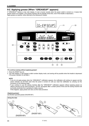 Page 39 
 
S-7200A 
9. CLEANING 
33
9-2. Applying grease (When “GREASEUP” appears) 
If “GREASEUP flashes on the main display (1) and a buzzer sounds when the power switch is turned on, it means that 
grease needs to be applied. (The sewing machine will not operate at this time, even if the treadle is depressed.) 
Apply grease as required, while referring to the following for details. 
 
 
 
 
 
 
 
 
 
 
 
 
 
 
 
 
 
 
 
 
 
 
 
 
 
 
 
 
 
 
1.  Press the RESET key (2). 
2.  The main display (1) will change...