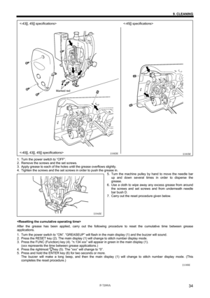 Page 40 
 
S-7200A 
9. CLEANING 
34
 
 
 
 
 
 
 
 
 
 
 
 
 
 
 
 
 
 
 
 
 
 
 
 
 
 
 
 
 
 
 
 
 
 
 
 
 
1.  Turn the power switch to “OFF”. 
2.  Remove the screws and the set screws. 
3.  Apply grease to each of the holes until the grease overflows slightly. 
4.  Tighten the screws and the set screws in order to push the grease in. 
5.  Turn the machine pulley by hand to move the needle bar 
up and down several times in order to disperse the 
grease. 
6.  Use a cloth to wipe away any excess grease from...