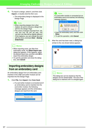 Page 10397
Arranging Embroidery Designs (Layout & Editing)
4.To import a design, select it, and then click 
Import, or double-click the file’s icon.
→The embroidery design is displayed in the 
Design Page.
Importing embroidery designs 
from an embroidery card
An embroidery design from an embroidery card 
inserted in the USB card writer module can be 
imported into the Design Page.
1.Click File, then Import, then from Card.
→If a card writer module is connected and if 
an embroidery card is inserted into the...