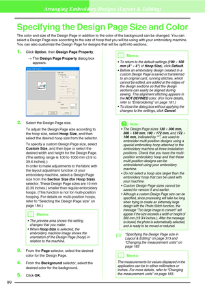 Page 10599
Arranging Embroidery Designs (Layout & Editing)
Specifying the Design Page Size and Color
The color and size of the Design Page in addition to the color of the background can be changed. You can 
select a Design Page size according to the size of hoop that you will be using with your embroidery machine. 
You can also customize the Design Page for designs that will be split into sections.
1.Click Option, then Design Page Property.
→The Design Page Property dialog box 
appears.
2.Select the Design Page...