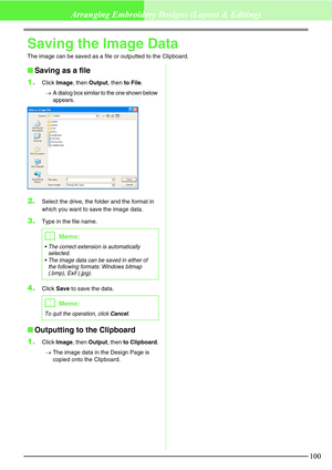 Page 106100
Arranging Embroidery Designs (Layout & Editing)
Saving the Image Data
The image can be saved as a file or outputted to the Clipboard.
Saving as a file
1.
Click Image, then Output, then to File.
→
A dialog box similar to the one shown below 
appears.
2.Select the drive, the folder and the format in 
which you want to save the image data.
3.Type in the file name.
4.Click Save to save the data.
Outputting to the Clipboard
1.
Click Image, then Output, then to Clipboard.
→The image data in the Design...