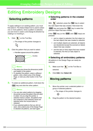 Page 107101
Arranging Embroidery Designs (Layout & Editing)
Editing Embroidery Designs
Selecting patterns
To apply settings to an existing pattern, you must 
first select it. The Select Object tool is used to select 
one or more patterns. Once a pattern is selected, 
you can move it, scale it, and change its direction by 
rotating it or inverting it.
1.Click   on the Tool Box.
→The shape of the pointer changes to 
.
2.Click the pattern that you want to select.
→Handles appear around the pattern.
3.To select an...