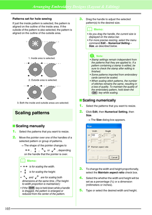 Page 109103
Arranging Embroidery Designs (Layout & Editing)
Patterns set for hole sewing
If just the inside pattern is selected, the pattern is 
aligned on the outline of the inside area. If the 
outside of the pattern is also selected, the pattern is 
aligned on the outline of the outside area.
Scaling patterns
Scaling manually
1.
Select the patterns that you want to resize.
2.Move the pointer over one of the handles of a 
selected pattern or group of patterns.
→The shape of the pointer changes to 
, ,  or ,...