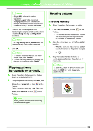 Page 110104
Arranging Embroidery Designs (Layout & Editing)
6.To resize the selected pattern while 
maintaining the original density and fill pattern, 
select the Keep density and fill pattern 
check box.
7.Click OK.
Flipping patterns 
horizontally or vertically
1.Select the pattern that you want to flip (up/
down) or vertically (left/right). 
2.To flip the pattern horizontally, click Edit, then 
Mirror, then Horizontal, or click   on the 
Toolbar.
To flip the pattern vertically, click Edit, then 
Mirror, then...