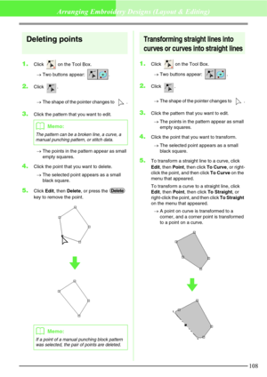 Page 114108
Arranging Embroidery Designs (Layout & Editing)
Deleting points
1.Click   on the Tool Box.
→Two buttons appear:  .
2.Click .
→The shape of the pointer changes to  .
3.Click the pattern that you want to edit.
→The points in the pattern appear as small 
empty squares.
4.Click the point that you want to delete.
→The selected point appears as a small 
black square.
5.Click Edit, then Delete, or press the   
key to remove the point.
Transforming straight lines into 
curves or curves into straight lines...