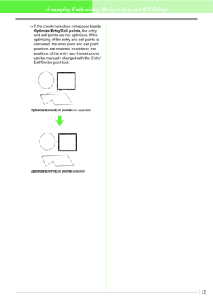 Page 118112
Arranging Embroidery Designs (Layout & Editing)
→If the check mark does not appear beside 
Optimize Entry/Exit points, the entry 
and exit points are not optimized. If the 
optimizing of the entry and exit points is 
cancelled, the entry point and exit point 
positions are retained. In addition, the 
positions of the entry and the exit points 
can be manually changed with the Entry/
Exit/Center point tool.
Optimize Entry/Exit points not selected
Optimize Entry/Exit points selected 