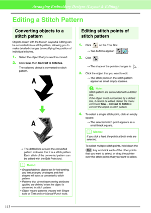 Page 119113
Arranging Embroidery Designs (Layout & Editing)
Editing a Stitch Pattern
Converting objects to a 
stitch pattern
Objects drawn with the tools in Layout & Editing can 
be converted into a stitch pattern, allowing you to 
make detailed changes by modifying the position of 
individual stitches.
1.Select the object that you want to convert.
2.Click Sew, then Convert to Stitches.
The selected object is converted to stitch 
pattern. 
→The dotted line around the converted 
pattern indicates that it is a...