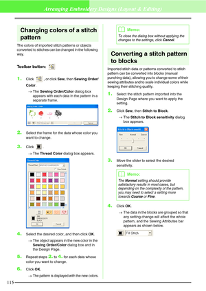 Page 121115
Arranging Embroidery Designs (Layout & Editing)
Changing colors of a stitch 
pattern
The colors of imported stitch patterns or objects 
converted to stitches can be changed in the following 
way.
Toolbar button: 
1.Click  , or click Sew, then Sewing Order/
Color.
→The Sewing Order/Color dialog box 
appears with each data in the pattern in a 
separate frame.
2.Select the frame for the data whose color you 
want to change.
3.Click .
→The Thread Color dialog box appears.
4.Select the desired color, and...