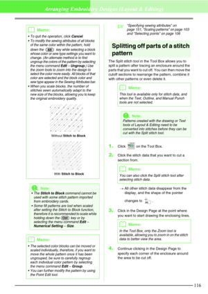 Page 122116
Arranging Embroidery Designs (Layout & Editing)
c“Specifying sewing attributes” on 
page 151, “Scaling patterns” on page 103 
and “Selecting points” on page 106
Splitting off parts of a stitch 
pattern
The Split stitch tool in the Tool Box allows you to 
split a pattern after tracing an enclosure around the 
parts that you want to cut off. You can then move the 
cutoff sections to rearrange the pattern, combine it 
with other patterns or even delete it.
1.Click   on the Tool Box.
2.Click the stitch...