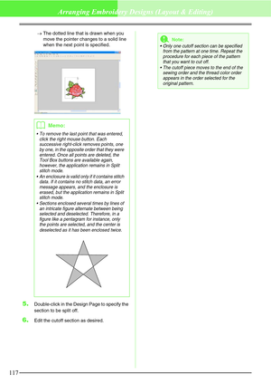 Page 123117
Arranging Embroidery Designs (Layout & Editing)
→The dotted line that is drawn when you 
move the pointer changes to a solid line 
when the next point is specified.
5.Double-click in the Design Page to specify the 
section to be split off.
6.Edit the cutoff section as desired.
bMemo:
 To remove the last point that was entered, 
click the right mouse button. Each 
successive right-click removes points, one 
by one, in the opposite order that they were 
entered. Once all points are deleted, the 
Tool...