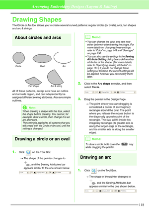 Page 124118
Arranging Embroidery Designs (Layout & Editing)
Drawing Shapes
The Circle or Arc tool allows you to create several curved patterns: regular circles (or ovals), arcs, fan shapes 
and arc & strings.
About circles and arcs
All of these patterns, except arcs have an outline 
and a inside region, and can independently be 
assigned different sewing attributes. Arcs are simple 
outlines.
Drawing a circle or an oval
1.Click   on the Tool Box.
→The shape of the pointer changes to 
, and the Sewing Attributes...