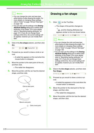 Page 125119
Arranging Embroidery Designs (Layout & Editing)
2.Click in the Arc shape selector, and then click 
Arc.
3.Proceed as you would to draw a circle or an 
oval.
→A radial line appears on the oval when the 
mouse button is released.
4.Move the pointer to the start point of the arc, 
and then click.
→The radial line disappears.
5.Move the pointer until the arc has the desired 
shape, and then click.
Drawing a fan shape
1.Click   on the Tool Box.
→The shape of the pointer changes to 
, and the Sewing...