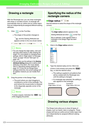 Page 127121
Arranging Embroidery Designs (Layout & Editing)
Drawing a rectangle
With the Rectangle tool, you can draw rectangles 
with sharp or rounded corners. A rectangle will 
automatically have an outline and an inside region 
that can independently be assigned different sewing 
attributes.
1.Click   on the Tool Box.
→The shape of the pointer changes to 
, and the Sewing Attributes bar 
appears similar to the one shown below.
2.Drag the pointer in the Design Page.
→The point where you start dragging is...