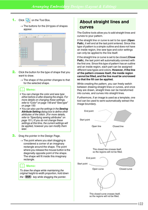 Page 128122
Arranging Embroidery Designs (Layout & Editing)
1.Click   on the Tool Box.
→The buttons for the 24 types of shapes 
appear.
2.Click the button for the type of shape that you 
want to draw.
→The shape of the pointer changes to that 
for the selected shape.
3.Drag the pointer in the Design Page.
→The point where you start dragging is 
considered a corner of an imaginary 
rectangle around the shape. The point 
where you release the mouse button is the 
diagonally opposite point of the shape. 
The shape...