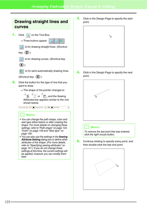 Page 129123
Arranging Embroidery Designs (Layout & Editing)
Drawing straight lines and 
curves
1.Click   on the Tool Box.
→
Three buttons appear: 
 is for drawing straight lines. (Shortcut 
key: )
 is for drawing curves. (Shortcut key: 
)
 is for semi-automatically drawing lines. 
(Shortcut key:  )
2.Click the button for the type of line that you 
want to draw.
→The shape of the pointer changes to 
,   or  , and the Sewing 
Attributes bar appears similar to the one 
shown below.
3.Click in the Design Page to...