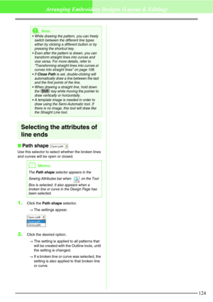 Page 130124
Arranging Embroidery Designs (Layout & Editing)
Selecting the attributes of 
line ends
Path shape 
Use this selector to select whether the broken lines 
and curves will be open or closed.
1.Click the Path shape selector.
→The settings appear.
2.Click the desired option.
→The setting is applied to all patterns that 
will be created with the Outline tools, until 
the setting is changed.
→If a broken line or curve was selected, the 
setting is also applied to that broken line 
or curve.
aNote:
 While...