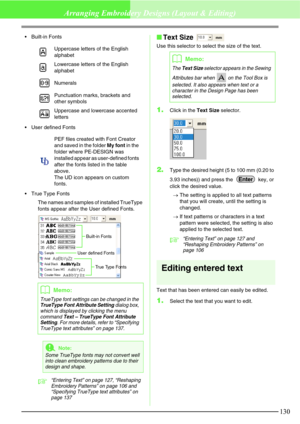 Page 136130
Arranging Embroidery Designs (Layout & Editing)
Built-in Fonts
User defined Fonts
True Type Fonts
The names and samples of installed TrueType 
fonts appear after the User defined Fonts.
c“Entering Text” on page 127, “Reshaping 
Embroidery Patterns” on page 106 and 
“Specifying TrueType text attributes” on 
page 137
Text Size 
Use this selector to select the size of the text.
1.Click in the Text Size selector.
2.Type the desired height (5 to 100 mm (0.20 to 
3.93 inches)) and press the   key, or...