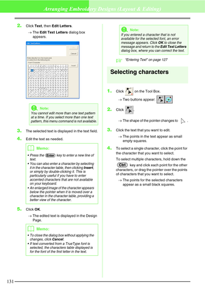 Page 137131
Arranging Embroidery Designs (Layout & Editing)
2.Click Text, then Edit Letters.
→The Edit Text Letters dialog box 
appears.
3.The selected text is displayed in the text field.
4.Edit the text as needed.
5.Click OK.
→The edited text is displayed in the Design 
Page.
c“Entering Text” on page 127
Selecting characters
1.Click   on the Tool Box.
→Two buttons appear: 
2.Click .
→The shape of the pointer changes to  .
3.Click the text that you want to edit.
→The points in the text appear as small 
empty...