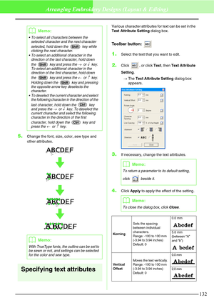 Page 138132
Arranging Embroidery Designs (Layout & Editing)
5.Change the font, size, color, sew type and 
other attributes.
Specifying text attributes
Various character attributes for text can be set in the 
Text Attribute Setting dialog box.
Toolbar button: 
1.Select the text that you want to edit.
2.Click  , or click Text, then Text Attribute 
Setting.
→The Text Attribute Setting dialog box 
appears.
3.If necessary, change the text attributes.
4.Click Apply to apply the effect of the setting.
bMemo:
 To...