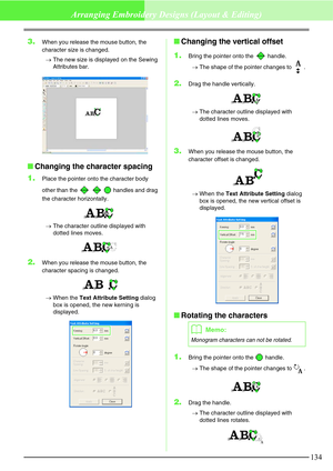 Page 140134
Arranging Embroidery Designs (Layout & Editing)
3.When you release the mouse button, the 
character size is changed.
→The new size is displayed on the Sewing 
Attributes bar.
Changing the character spacing
1.
Place the pointer onto the character body 
other than the       handles and drag 
the character horizontally.
→The character outline displayed with 
dotted lines moves.
2.When you release the mouse button, the 
character spacing is changed.
→When the Text Attribute Setting dialog 
box is...