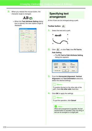 Page 141135
Arranging Embroidery Designs (Layout & Editing)
3.When you release the mouse button, the 
character angle is changed.
→When the Text Attribute Setting dialog 
box is opened, the new rotation angle is 
displayed.
Specifying text 
arrangement
A line of text can be arranged along a path.
Toolbar button: 
1.Select the text and a path.
2.Click , or click Text, then Fit Text to 
Path Setting.
→The Fit Text to Path Attribute Setting 
dialog box appears.
3.From the Horizontal Alignment, Vertical 
Alignment...