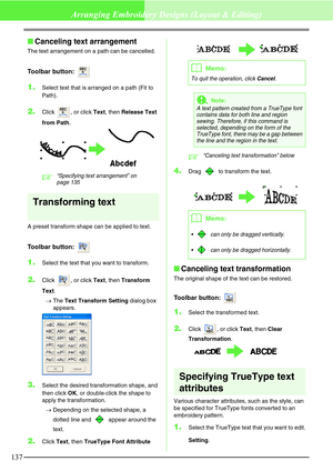 Page 143137
Arranging Embroidery Designs (Layout & Editing)
Canceling text arrangement
The text arrangement on a path can be cancelled.
Toolbar button: 
1.Select text that is arranged on a path (Fit to 
Path).
2.Click  , or click Text, then Release Text 
from Path.
c“Specifying text arrangement” on 
page 135 
Transforming text
A preset transform shape can be applied to text.
Toolbar button: 
1.Select the text that you want to transform.
2.Click  , or click Text, then Transform 
Text.
→The Text Transform Setting...