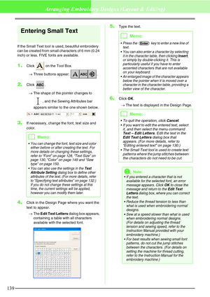 Page 145139
Arranging Embroidery Designs (Layout & Editing)
Entering Small Text
If the Small Text tool is used, beautiful embroidery 
can be created from small characters of 6 mm (0.24 
inch) or less. FIVE fonts are available.
1.Click   on the Tool Box.
→Three buttons appear:  .
2.Click .
→The shape of the pointer changes to 
, and the Sewing Attributes bar 
appears similar to the one shown below. 
3.If necessary, change the font, text size and 
color.
4.Click in the Design Page where you want the 
text to...