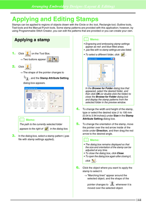 Page 150144
Arranging Embroidery Designs (Layout & Editing)
Applying and Editing Stamps
Stamps can be applied to regions of objects drawn with the Circle or Arc tool, Rectangle tool, Outline tools, 
Text tools and the Manual Punch tools. Some stamp patterns are provided with this application; however, by 
using Programmable Stitch Creator, you can edit the patterns that are provided or you can create your own.
Applying a stamp
1.Click   on the Tool Box.
→Two buttons appear:  .
2.Click .
→The shape of the pointer...