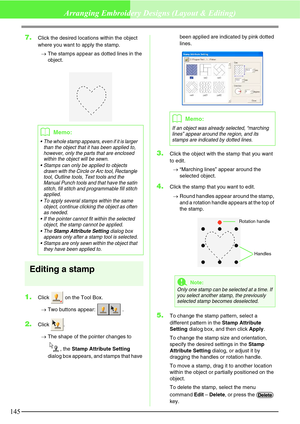 Page 151145
Arranging Embroidery Designs (Layout & Editing)
7.Click the desired locations within the object 
where you want to apply the stamp.
→The stamps appear as dotted lines in the 
object.
Editing a stamp
1.Click   on the Tool Box.
→Two buttons appear:  .
2.Click .
→The shape of the pointer changes to 
, the Stamp Attribute Setting 
dialog box appears, and stamps that have been applied are indicated by pink dotted 
lines.
3.Click the object with the stamp that you want 
to edit.
→“Marching lines” appear...