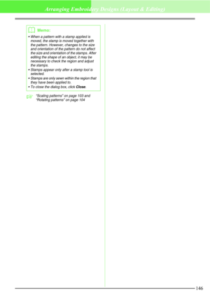 Page 152146
Arranging Embroidery Designs (Layout & Editing)
c“Scaling patterns” on page 103 and 
“Rotating patterns” on page 104
bMemo:
 When a pattern with a stamp applied is 
moved, the stamp is moved together with 
the pattern. However, changes to the size 
and orientation of the pattern do not affect 
the size and orientation of the stamps. After 
editing the shape of an object, it may be 
necessary to check the region and adjust 
the stamps.
 Stamps appear only after a stamp tool is 
selected.
 Stamps...