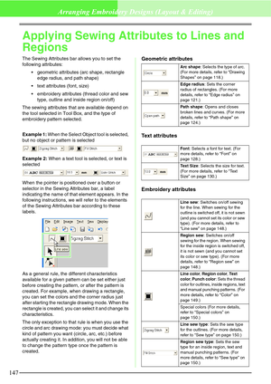 Page 153147
Arranging Embroidery Designs (Layout & Editing)
Applying Sewing Attributes to Lines and 
Regions
The Sewing Attributes bar allows you to set the 
following attributes:
geometric attributes (arc shape, rectangle 
edge radius, and path shape)
text attributes (font, size)
embroidery attributes (thread color and sew 
type, outline and inside region on/off)
The sewing attributes that are available depend on 
the tool selected in Tool Box, and the type of 
embroidery pattern selected.
Example 1: When...