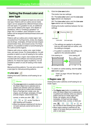 Page 154148
Arranging Embroidery Designs (Layout & Editing)
Setting the thread color and 
sew type
All patterns can be assigned at least one color and 
sew type. Patterns with an outline and an inside 
region can be assigned two different thread colors 
and sew types. If a gradation is set, an additional 
color can be added to the region. (For details on 
gradations, refer to “Creating a gradation” on 
page 162.) In addition, each character in a text 
pattern can be assigned individual thread colors and 
sew...