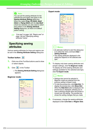 Page 157151
Arranging Embroidery Designs (Layout & Editing)
c“Line sew” on page 148, “Region sew” on 
page 148 and “Specifying sewing 
attributes” below
Specifying sewing 
attributes
Various sewing attributes for lines and regions can 
be set in the Sewing Attribute Setting dialog box
Toolbar button: 
1.Click one of the Tool Box buttons used to draw 
or select objects.
2.Click   in the Toolbar
→The Sewing Attribute Setting dialog box 
appears.
Beginner mode:Expert mode:
3.To display only basic sewing attributes...