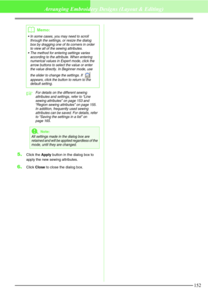Page 158152
Arranging Embroidery Designs (Layout & Editing)
cFor details on the different sewing 
attributes and settings, refer to “Line 
sewing attributes” on page 153 and 
“Region sewing attributes” on page 155.
In addition, frequently used sewing 
attributes can be saved. For details, refer 
to “Saving the settings in a list” on 
page 165.
5.Click the Apply button in the dialog box to 
apply the new sewing attributes.
6.Click Close to close the dialog box.
bMemo:
 In some cases, you may need to scroll...