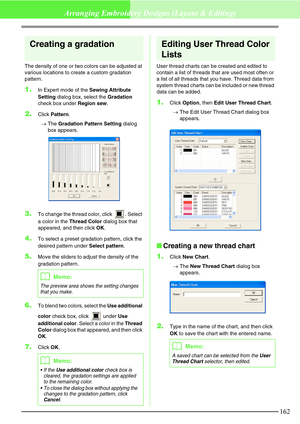 Page 168162
Arranging Embroidery Designs (Layout & Editing)
Creating a gradation
The density of one or two colors can be adjusted at 
various locations to create a custom gradation 
pattern.
1.In Expert mode of the Sewing Attribute 
Setting dialog box, select the Gradation 
check box under Region sew.
2.Click Pattern.
→The Gradation Pattern Setting dialog 
box appears.
3.To change the thread color, click  . Select 
a color in the Thread Color dialog box that 
appeared, and then click OK.
4.To select a preset...