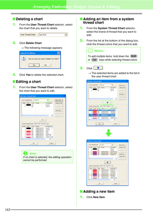 Page 169163
Arranging Embroidery Designs (Layout & Editing)
Deleting a chart
1.
From the User Thread Chart selector, select 
the chart that you want to delete.
2.Click Delete Chart.
→The following message appears.
3.Click Yes to delete the selected chart.
Editing a chart
1.
From the User Thread Chart selector, select 
the chart that you want to edit.
Adding an item from a system 
thread chart
1.
From the System Thread Chart selector, 
select the brand of thread that you want to 
add.
2.From the list at the...