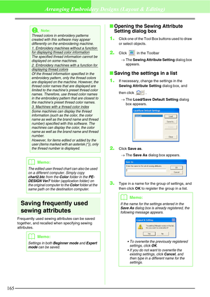 Page 171165
Arranging Embroidery Designs (Layout & Editing)
Saving frequently used 
sewing attributes
Frequently used sewing attributes can be saved 
together, and recalled when specifying sewing 
attributes.
Opening the Sewing Attribute 
Setting dialog box
1.
Click one of the Tool Box buttons used to draw 
or select objects.
2.Click   in the Toolbar
→The Sewing Attribute Setting dialog box 
appears.
Saving the settings in a list
1.
If necessary, change the settings in the 
Sewing Attribute Setting dialog box,...