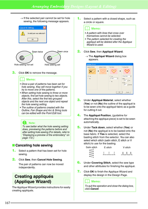 Page 173167
Arranging Embroidery Designs (Layout & Editing)
→If the selected pair cannot be set for hole 
sewing, the following message appears.
3.Click OK to remove the message.
Canceling hole sewing
1.
Select a pattern that has been set for hole 
sewing.
2.Click Sew, then Cancel Hole Sewing.
The pair of patterns can now be moved 
independently.
Creating appliqués 
(Applique Wizard)
The Applique Wizard provides instructions for easily 
creating appliqués.
1.Select a pattern with a closed shape, such as 
a...