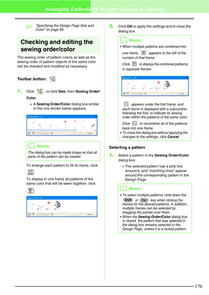 Page 176170
Arranging Embroidery Designs (Layout & Editing)
c“Specifying the Design Page Size and 
Color” on page 99
Checking and editing the 
sewing order/color
The sewing order of pattern colors as well as the 
sewing order of pattern objects of the same color 
can be checked and modified as necessary.
Toolbar button: 
1.Click  , or click Sew, then Sewing Order/
Color.
→A Sewing Order/Color dialog box similar 
to the one shown below appears.
To enlarge each pattern to fill its frame, click 
.
To display in one...