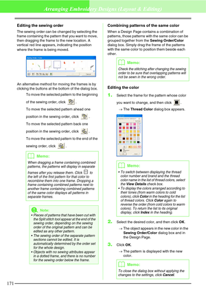 Page 177171
Arranging Embroidery Designs (Layout & Editing)
Editing the sewing order
The sewing order can be changed by selecting the 
frame containing the pattern that you want to move, 
then dragging the frame to the new location. A 
vertical red line appears, indicating the position 
where the frame is being moved.
An alternative method for moving the frames is by 
clicking the buttons at the bottom of the dialog box.
To move the selected pattern to the beginning 
of the sewing order, click  .
To move the...