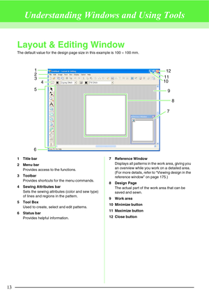 Page 1913
Understanding Windows and Using Tools
Layout & Editing Window
The default value for the design page size in this example is 100 × 100 mm.
1 Title bar
2 Menu bar
Provides access to the functions.
3 Toolbar
Provides shortcuts for the menu commands.
4 Sewing Attributes bar
Sets the sewing attributes (color and sew type) 
of lines and regions in the pattern.
5 Tool Box
Used to create, select and edit patterns.
6 Status bar
Provides helpful information.7 Reference Window
Displays all patterns in the work...