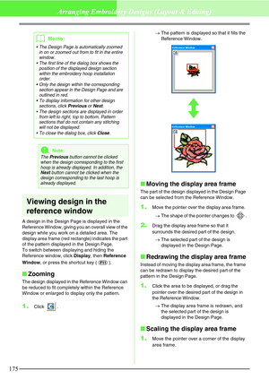 Page 181175
Arranging Embroidery Designs (Layout & Editing)
Viewing design in the 
reference window
A design in the Design Page is displayed in the 
Reference Window, giving you an overall view of the 
design while you work on a detailed area. The 
display area frame (red rectangle) indicates the part 
of the pattern displayed in the Design Page.
To switch between displaying and hiding the 
Reference window, click Display, then Reference 
Window, or press the shortcut key ( ).
Zooming
The design displayed in...