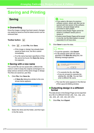 Page 183177
Arranging Embroidery Designs (Layout & Editing)
Saving and Printing
Saving
Overwriting
Once the image or design has been saved, changes 
can easily be saved so that the latest version can be 
retrieved later.
Toolbar button: 
1.Click  , or click File, then Save. 
→If the image or design has already been 
saved at least once, the file is saved 
immediately.
→If no file name has been specified or if the 
file cannot be found, the Save As dialog 
box appears.
Saving with a new name
The current file...